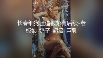 长春细狗骚逼很紧有后续-老板娘-奶子-超级-巨乳