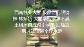 西南林业大学 极品巨乳眼镜妹 林娇娇 大四学姐欲求不满 出租屋自慰勾引学弟 抽插之后才知道是个淫水姬