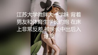 江苏大学微胖大一学妹 背着男友和体育生学长约炮 在床上非常反差 被学长中出后入爆操