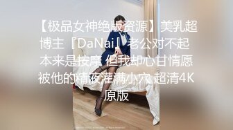 【极品女神绝版资源】美乳超博主『DaNai』老公对不起 本来是按摩 但我却心甘情愿被他的精液灌满小穴 超清4K原版