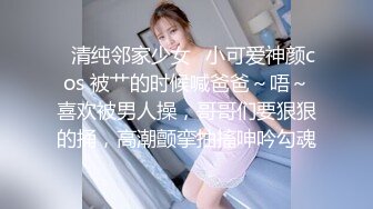 ✿清纯邻家少女✿小可爱神颜cos 被艹的时候喊爸爸～唔～喜欢被男人操，哥哥们要狠狠的捅，高潮颤挛抽搐呻吟勾魂