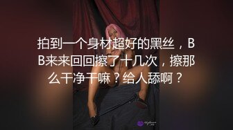 拍到一个身材超好的黑丝，BB来来回回擦了十几次，擦那么干净干嘛？给人舔啊？