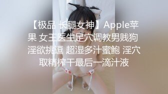 【极品 长腿女神】Apple苹果 女王医生足穴调教男贱狗 淫欲挑逗 超湿多汁蜜鲍 淫穴取精榨干最后一滴汁液