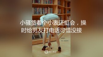   小骚货着个小表还挺会，操时给男友打电话可惜没接