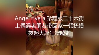 Angel rivera 珍藏版二十六街上偶遇老朋友带回家一顿抚摸拔起大屌狂操喷射