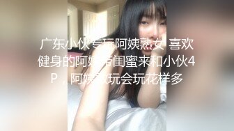 广东小伙专玩阿姨熟女 喜欢健身的阿姨带闺蜜来和小伙4P，阿姨敢玩会玩花样多