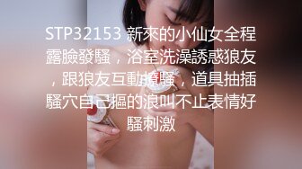 STP32153 新來的小仙女全程露臉發騷，浴室洗澡誘惑狼友，跟狼友互動撩騷，道具抽插騷穴自己摳的浪叫不止表情好騷刺激