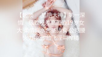 【超顶❤️猎艳大神】第一深情✿ 极致反差高颜值19岁女大 柔情似水含茎舔食 公狗腰火力输出 放飞淫叫榨精