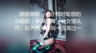    眼镜御娘，十分有时髦感的小姐姐，丰满肥臀，仙女馒头穴，后入插得淫叫一浪高过一浪！