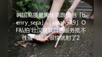 韩国高质量黑丝高跟情侣「henry_sera」「sarah579」OF私拍 壮汉喜欢口舌服务抵不住骚气韩女很快就射了2