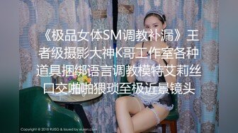 《极品女体SM调教补漏》王者级摄影大神K哥工作室各种道具捆绑语言调教模特艾莉丝口交啪啪猥琐至极近景镜头