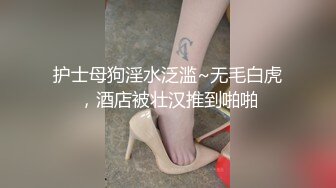 护士母狗淫水泛滥~无毛白虎，酒店被壮汉推到啪啪