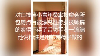 对白搞笑小青年桑拿按摩会所包房点台被漂亮性感女技师搞的爽得不得了舌功手法一流骗他说精油是用帅哥精子做的