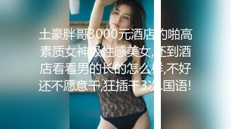 土豪胖哥3000元酒店约啪高素质女神级性感美女,还到酒店看看男的长的怎么样,不好还不愿意干,狂插干3次.国语!