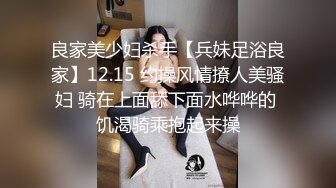 良家美少妇杀手【兵妹足浴良家】12.15 约操风情撩人美骚妇 骑在上面舔下面水哗哗的 饥渴骑乘抱起来操