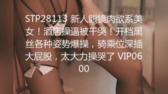 STP28113 新人眼镜肉欲系美女！酒店操逼被干哭！开档黑丝各种姿势爆操，骑乘位深插大屁股，太大力操哭了 VIP0600