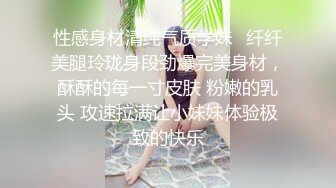 性感身材清纯气质学妹✿纤纤美腿玲珑身段劲爆完美身材，酥酥的每一寸皮肤 粉嫩的乳头 攻速拉满让小妹妹体验极致的快乐