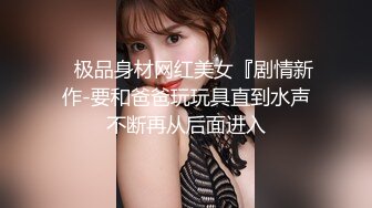    极品身材网红美女『剧情新作-要和爸爸玩玩具直到水声不断再从后面进入