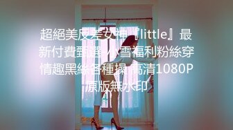 超絕美反差女神『little』最新付費甄選-小雪福利粉絲穿情趣黑絲各種操 高清1080P原版無水印