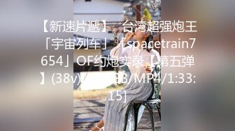 【新速片遞】✨台湾超强炮王「宇宙列车」「spacetrain7654」OF约炮实录【第五弹】(38v)[4.03GB/MP4/1:33:15]