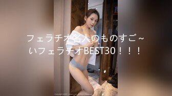 フェラチオ名人のものすご～いフェラチオBEST30！！！