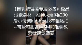 《巨乳肥臀控专属必备》极品泄欲身材！推特火爆网红00后小母狗kimheezk不雅私拍~可盐可甜各种SM啪啪调教紫薇视觉盛宴