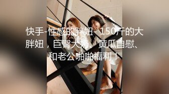 快手-性感的胖妞- 150斤的大胖妞，巨臀大奶、黄瓜自慰、和老公啪啪福利！