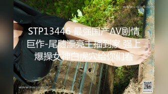 STP13446 最强国产AV剧情巨作-尾随漂亮主播到家 强上爆操女神白虎穴给你们看