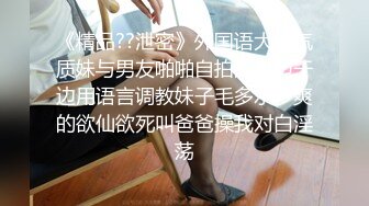 《精品??泄密》外国语大学气质妹与男友啪啪自拍流出边干边用语言调教妹子毛多水多爽的欲仙欲死叫爸爸操我对白淫荡