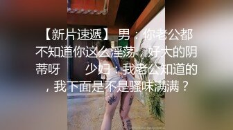 【新片速遞】 男：你老公都不知道你这么淫荡，好大的阴蒂呀 ❤️ 少妇：我老公知道的，我下面是不是骚味满满？