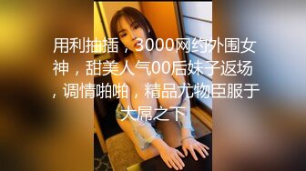  用利抽插，3000网约外围女神，甜美人气00后妹子返场，调情啪啪，精品尤物臣服于大屌之下