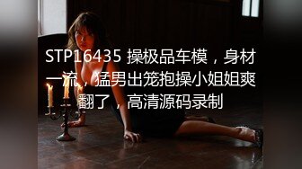 STP16435 操极品车模，身材一流，猛男出笼抱操小姐姐爽翻了，高清源码录制