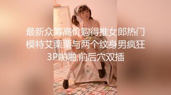 最新众筹高价购得推女郎热门模特艾栗栗与两个纹身男疯狂3P啪啪,前后穴双插