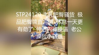 STP24120 丰乳肥臀骚货  极品肥臀简直完美  休息一天更有劲了  伸进内裤摸逼  老公操我小骚逼