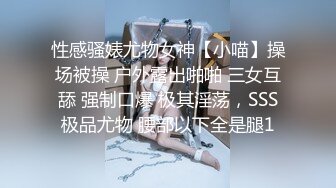 性感骚婊尤物女神【小喵】操场被操 户外露出啪啪 三女互舔 强制口爆 极其淫荡，SSS极品尤物 腰部以下全是腿1