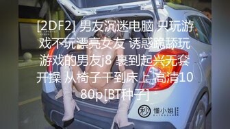 [2DF2] 男友沉迷电脑 只玩游戏不玩漂亮女友 诱惑跪舔玩游戏的男友j8 裹到起兴无套开操 从椅子干到床上 高清1080p[BT种子]