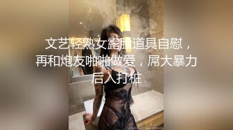   文艺轻熟女露脸道具自慰，再和炮友啪啪做爱，屌大暴力后入打桩