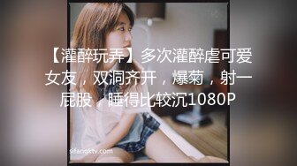 【灌醉玩弄】多次灌醉虐可爱女友，双洞齐开，爆菊，射一屁股，睡得比较沉1080P