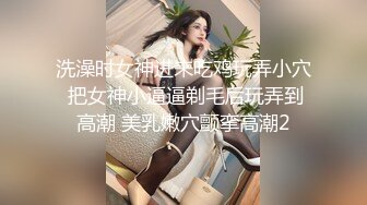 洗澡时女神进来吃鸡玩弄小穴 把女神小逼逼剃毛后玩弄到高潮 美乳嫩穴颤挛高潮2