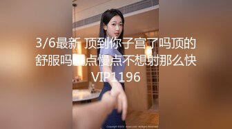 3/6最新 顶到你子宫了吗顶的舒服吗慢点慢点不想射那么快VIP1196