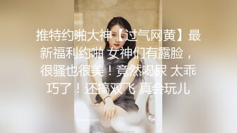 推特约啪大神【过气网黄】最新福利约啪 女神们有露脸，很骚也很美！竟然喝尿 太乖巧了！还搞双飞 真会玩儿