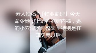 素人投稿#「物业助理」今天命令她，上班不准穿内裤，她的小穴湿了一整天，特别是在口交完以后