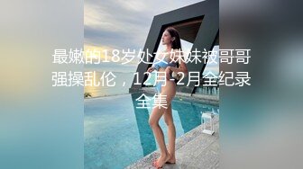 最嫩的18岁处女妹妹被哥哥强操乱伦，12月-2月全纪录全集