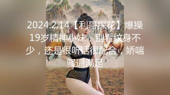 2024.2.14【利哥探花】爆操19岁精神小妹，别看纹身不少，还是很听话很配合，娇喘骚逼满足