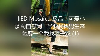 『ED Mosaic』极品！可爱小萝莉自慰到一半要我找男生来 她要一个我找了一双 (1)