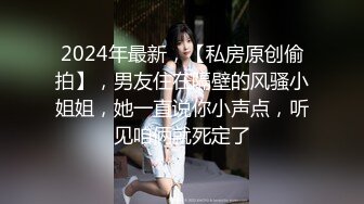 2024年最新，【私房原创偷拍】，男友住在隔壁的风骚小姐姐，她一直说你小声点，听见咱俩就死定了