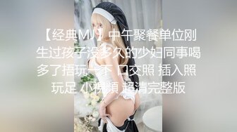 【经典MJ】中午聚餐单位刚生过孩子没多久的少妇同事喝多了捂玩一下 口交照 插入照 玩足 小視頻 超清完整版