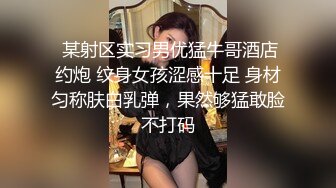  某射区实习男优猛牛哥酒店约炮 纹身女孩涩感十足 身材匀称肤白乳弹，果然够猛敢脸不打码