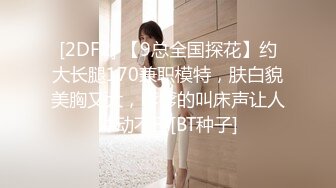 [2DF2] 【9总全国探花】约大长腿170兼职模特，肤白貌美胸又大，嗲嗲的叫床声让人冲动不已[BT种子]