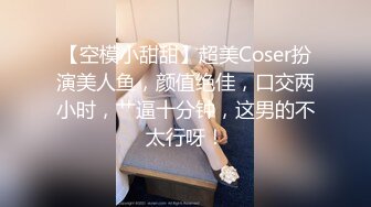 【空模小甜甜】超美Coser扮演美人鱼，颜值绝佳，口交两小时，艹逼十分钟，这男的不太行呀！